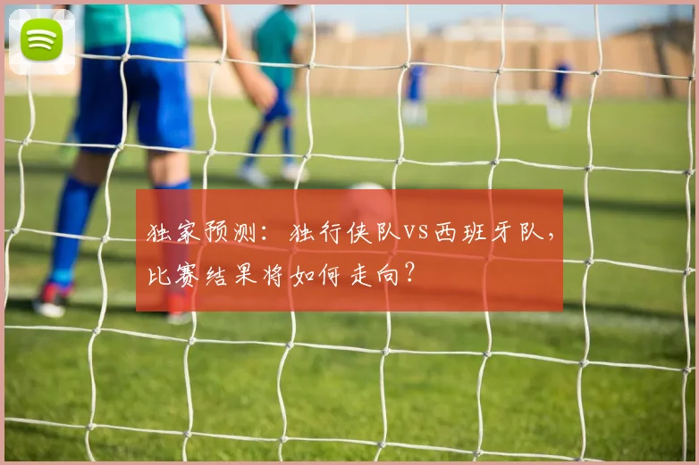 独家预测:独行侠队vs西班牙队,比赛结果将如何走向?