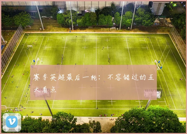 赛季英超最后一轮：不容错过的五大看点