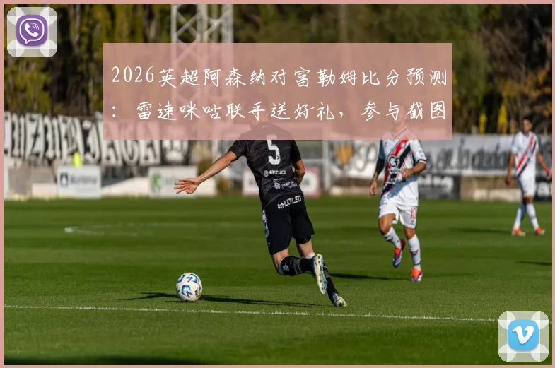 2026英超阿森纳对富勒姆比分预测:雷速咪咕联手送好礼,参与截图赢福利全攻略