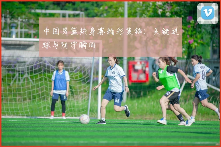 中国男篮热身赛精彩集锦:关键进球与防守瞬间