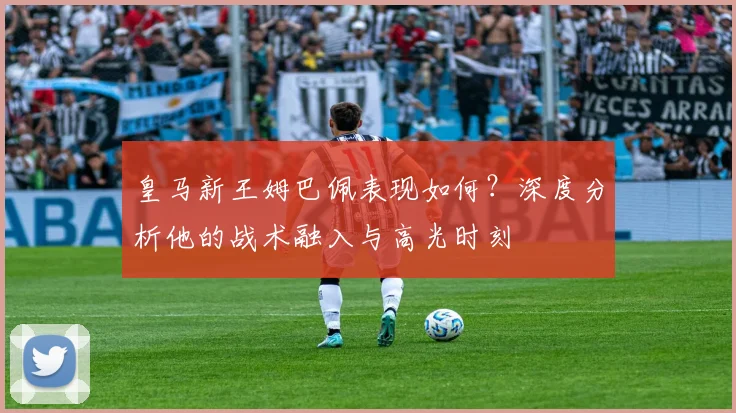 皇马新王姆巴佩表现如何？深度分析他的战术融入与高光时刻