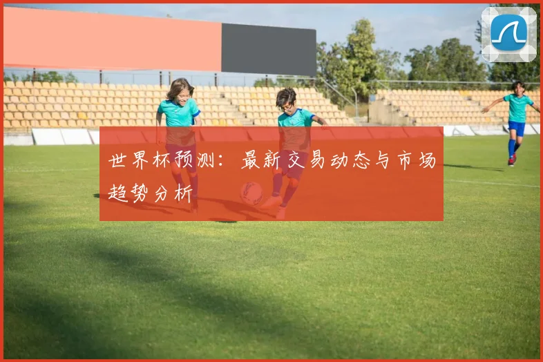 世界杯预测:最新交易动态与市场趋势分析