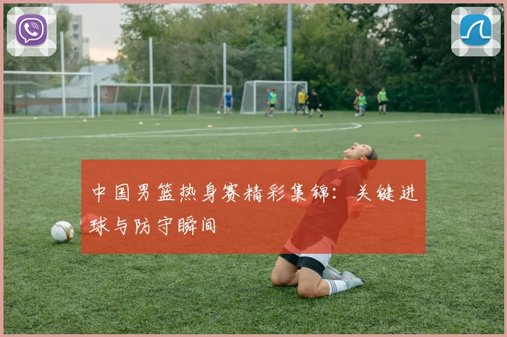 中国男篮热身赛精彩集锦：关键进球与防守瞬间