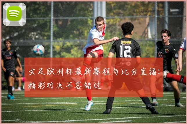 女足欧洲杯最新赛程与比分直播：精彩对决不容错过
