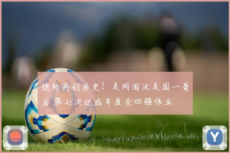 德约再创历史!美网淘汰美国一哥后 第七次达成年度全四强伟业