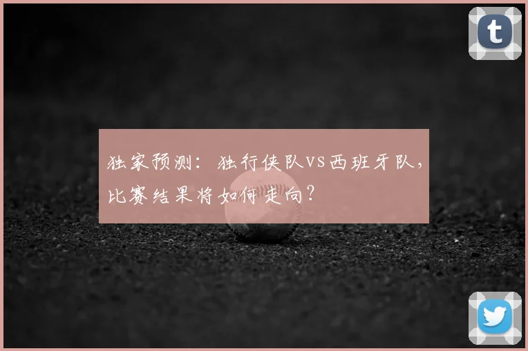 独家预测:独行侠队vs西班牙队,比赛结果将如何走向?